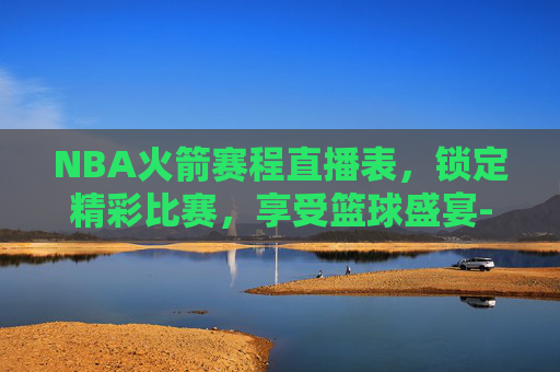 NBA火箭赛程直播表，锁定精彩比赛，享受篮球盛宴-nba火箭赛程直播表回放