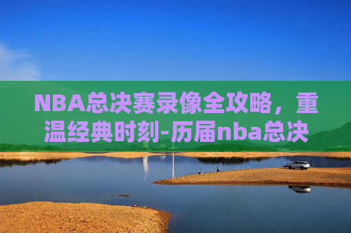 NBA总决赛录像全攻略，重温经典时刻-历届nba总决赛录像回放