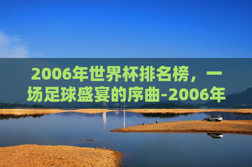 2006年世界杯排名榜，一场足球盛宴的序曲-2006年世界杯前八名