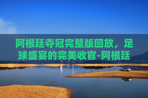 阿根廷夺冠完整版回放，足球盛宴的完美收官-阿根廷夺冠完整版回放视频