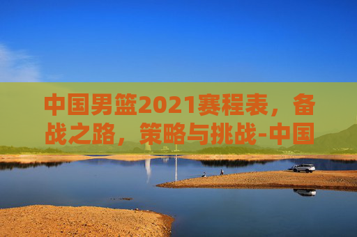 中国男篮2021赛程表，备战之路，策略与挑战-中国男篮2021赛程表直播