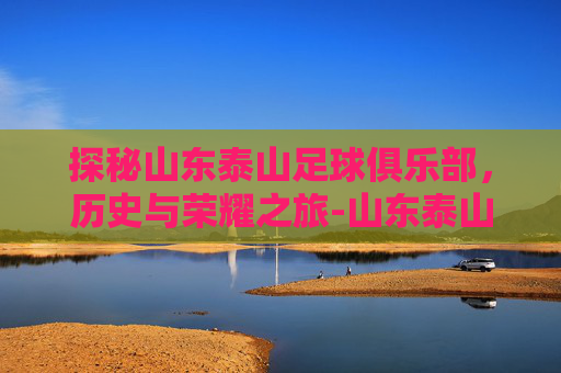探秘山东泰山足球俱乐部，历史与荣耀之旅-山东泰山足球俱乐部官网