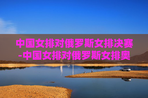 中国女排对俄罗斯女排决赛-中国女排对俄罗斯女排奥运会决赛视频