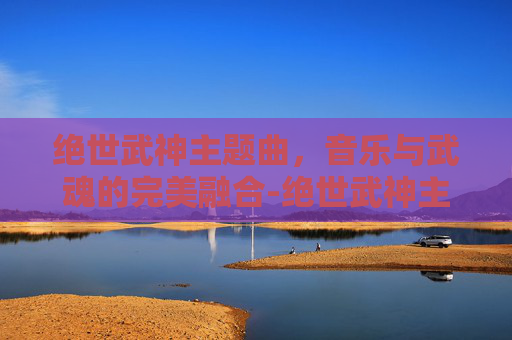 绝世武神主题曲，音乐与武魂的完美融合-绝世武神主题曲谁唱的