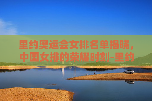 里约奥运会女排名单揭晓，中国女排的荣耀时刻-里约奥运会女排名单有谁12人