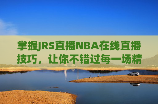 掌握JRS直播NBA在线直播技巧，让你不错过每一场精彩比赛-jrs直播nba在线直播吧