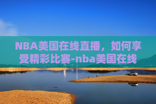 NBA美国在线直播，如何享受精彩比赛-nba美国在线直播网站