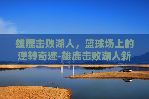 雄鹿击败湖人，篮球场上的逆转奇迹-雄鹿击败湖人新闻