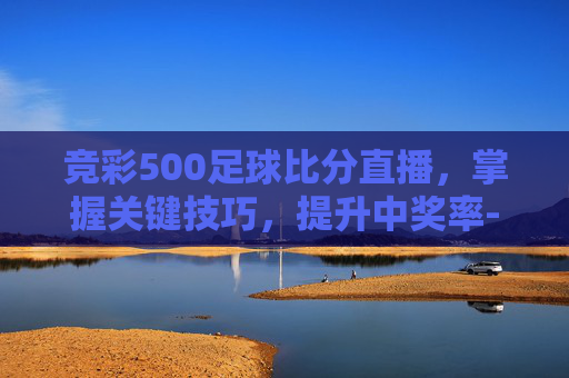 竞彩500足球比分直播，掌握关键技巧，提升中奖率-竞彩500足彩比分入囗