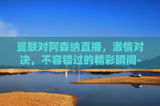 曼联对阿森纳直播，激情对决，不容错过的精彩瞬间-曼联对阿森纳直播比赛
