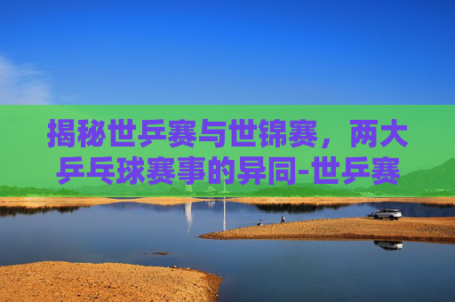 揭秘世乒赛与世锦赛，两大乒乓球赛事的异同-世乒赛和世锦赛的区别在哪里