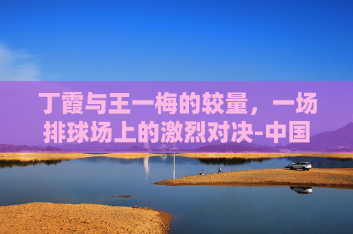 丁霞与王一梅的较量，一场排球场上的激烈对决-中国女排丁霞和王一梅的关系