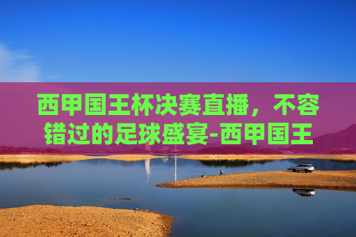 西甲国王杯决赛直播，不容错过的足球盛宴-西甲国王杯直播免费