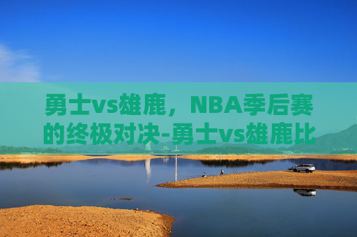 勇士vs雄鹿，NBA季后赛的终极对决-勇士vs雄鹿比赛全过程