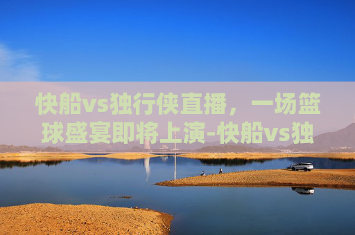 快船vs独行侠直播，一场篮球盛宴即将上演-快船vs独行侠直播免费观看