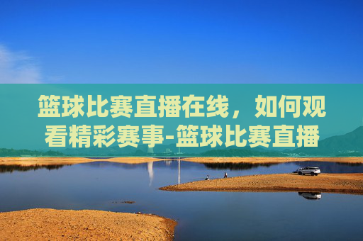 篮球比赛直播在线，如何观看精彩赛事-篮球比赛直播在线直播