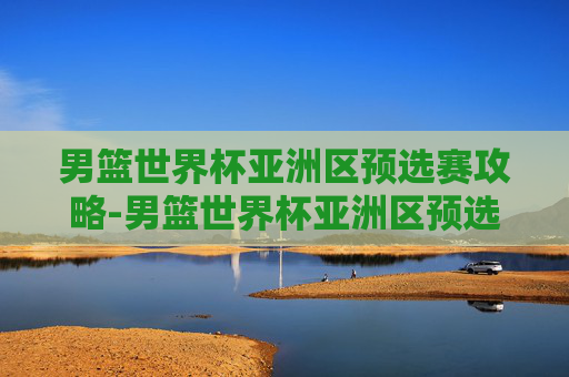 男篮世界杯亚洲区预选赛攻略-男篮世界杯亚洲区预选赛地点
