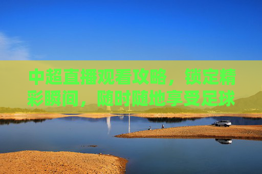 中超直播观看攻略，锁定精彩瞬间，随时随地享受足球盛宴-哪里能看中超直播视频
