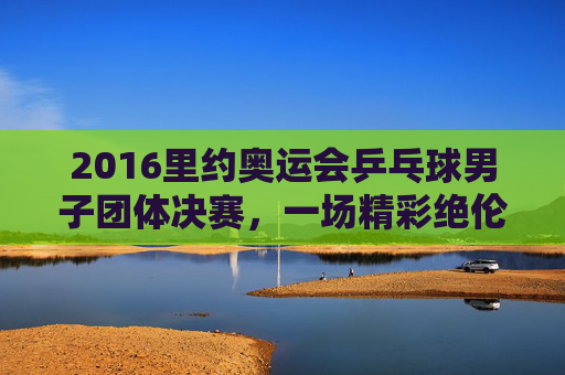 2016里约奥运会乒乓球男子团体决赛，一场精彩绝伦的巅峰对决-2016里约奥运会乒乓球男单决赛