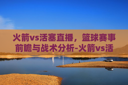 火箭vs活塞直播，篮球赛事前瞻与战术分析-火箭vs活塞直播在线观看
