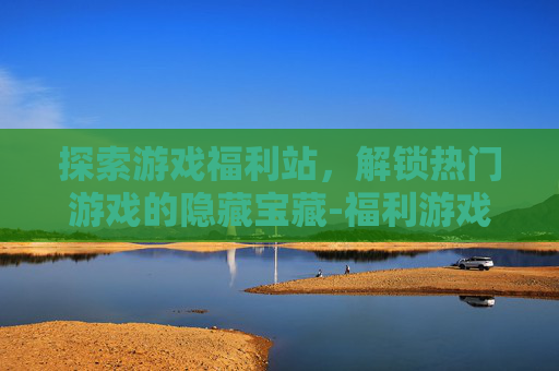 探索游戏福利站，解锁热门游戏的隐藏宝藏-福利游戏官网下载