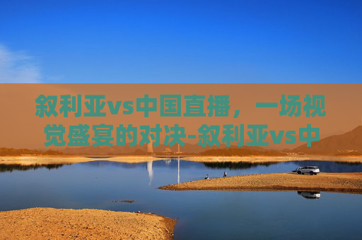 叙利亚vs中国直播，一场视觉盛宴的对决-叙利亚vs中国直播在线观看