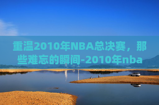 重温2010年NBA总决赛，那些难忘的瞬间-2010年nba总决赛录像g6