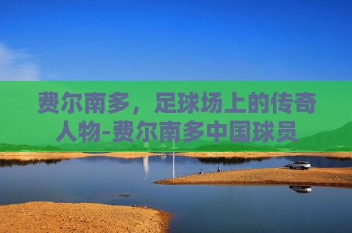费尔南多，足球场上的传奇人物-费尔南多中国球员