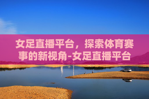 女足直播平台，探索体育赛事的新视角-女足直播平台官网