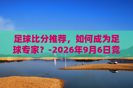 足球比分推荐，如何成为足球专家？-2026年9月6日竞彩足球比分推荐