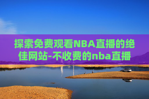 探索免费观看NBA直播的绝佳网站-不收费的nba直播网站有哪些