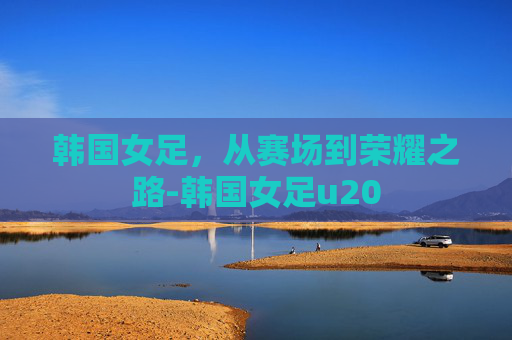 韩国女足，从赛场到荣耀之路-韩国女足u20