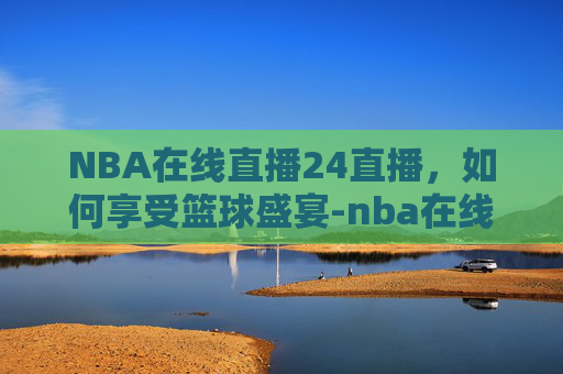 NBA在线直播24直播，如何享受篮球盛宴-nba在线直播高清免费直播24