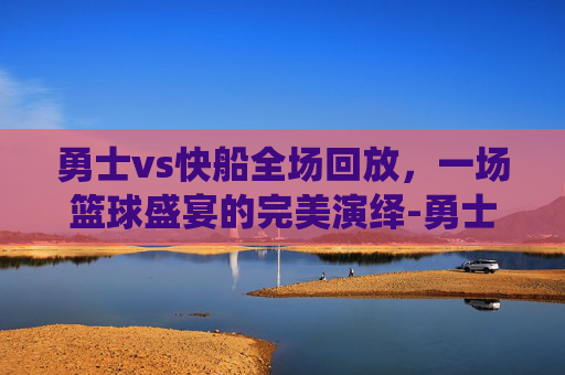 勇士vs快船全场回放，一场篮球盛宴的完美演绎-勇士vs快船全场回放微博