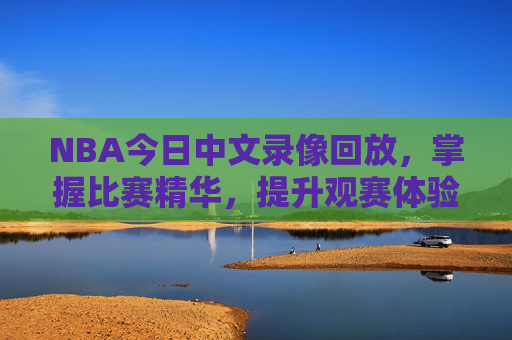 NBA今日中文录像回放，掌握比赛精华，提升观赛体验-nba今日中文录像回放在线观看
