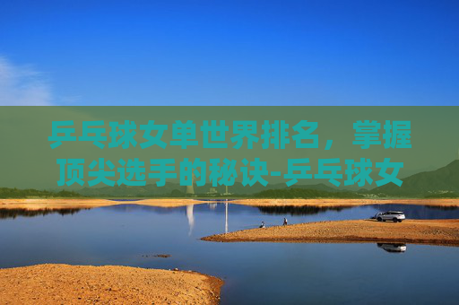 乒乓球女单世界排名，掌握顶尖选手的秘诀-乒乓球女单世界排名最新