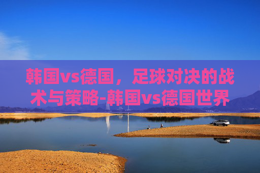 韩国vs德国，足球对决的战术与策略-韩国vs德国世界杯