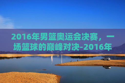 2016年男篮奥运会决赛，一场篮球的巅峰对决-2016年奥运男篮决赛中文解说