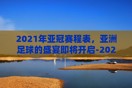 2021年亚冠赛程表，亚洲足球的盛宴即将开启-2021年亚冠冠军