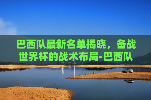 巴西队最新名单揭晓，备战世界杯的战术布局-巴西队最新名单出炉