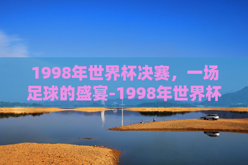 1998年世界杯决赛，一场足球的盛宴-1998年世界杯决赛在哪个城市