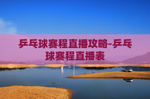 乒乓球赛程直播攻略-乒乓球赛程直播表