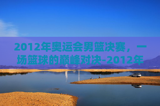 2012年奥运会男篮决赛，一场篮球的巅峰对决-2012年奥运会男篮决赛回放