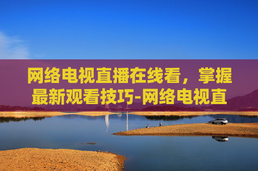 网络电视直播在线看，掌握最新观看技巧-网络电视直播在线看下载
