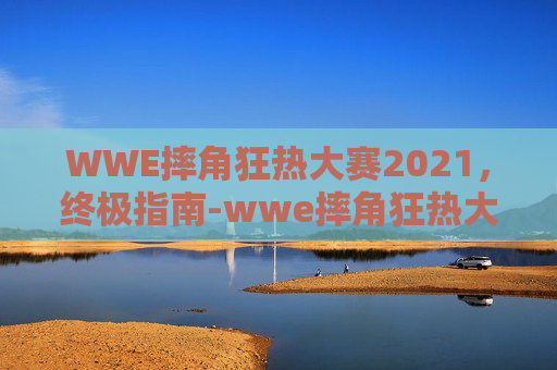 WWE摔角狂热大赛2021，终极指南-wwe摔角狂热大赛2017高清