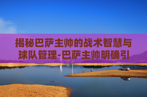 揭秘巴萨主帅的战术智慧与球队管理-巴萨主帅明确引援计划