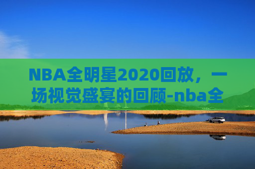 NBA全明星2020回放，一场视觉盛宴的回顾-nba全明星22年回放