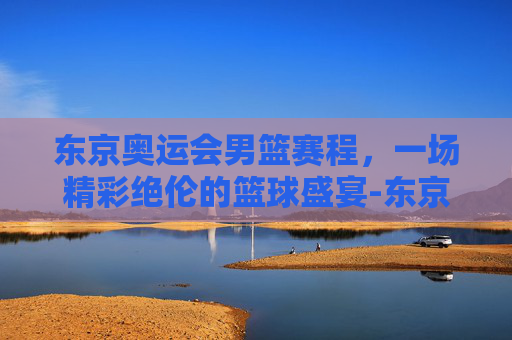 东京奥运会男篮赛程，一场精彩绝伦的篮球盛宴-东京奥运会男篮赛程时间