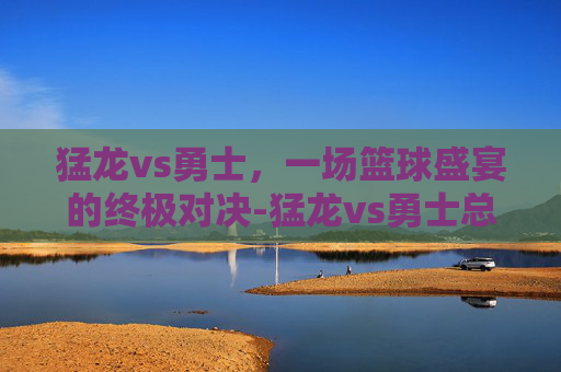 猛龙vs勇士，一场篮球盛宴的终极对决-猛龙vs勇士总决赛