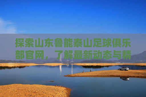探索山东鲁能泰山足球俱乐部官网，了解最新动态与精彩瞬间-山东鲁能泰山足球队官网